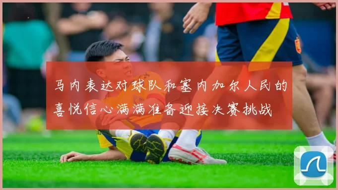 马内表达对球队和塞内加尔人民的喜悦信心满满准备迎接决赛挑战