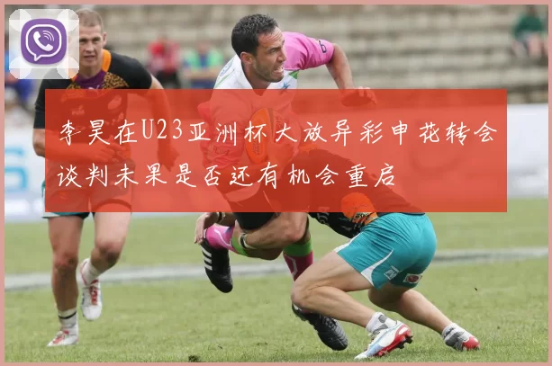 李昊在U23亚洲杯大放异彩申花转会谈判未果是否还有机会重启