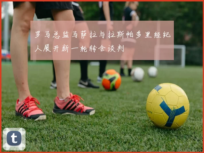 罗马总监马萨拉与拉斯帕多里经纪人展开新一轮转会谈判