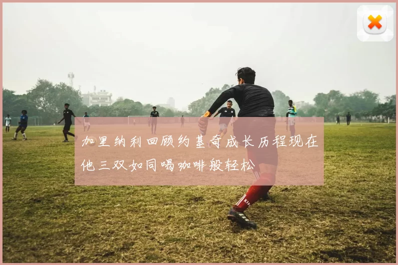 加里纳利回顾约基奇成长历程现在他三双如同喝咖啡般轻松