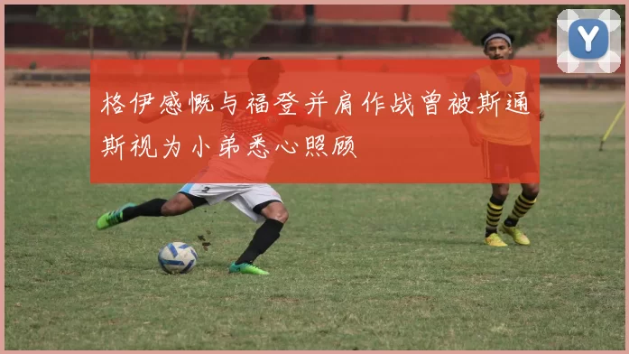 格伊感慨与福登并肩作战曾被斯通斯视为小弟悉心照顾