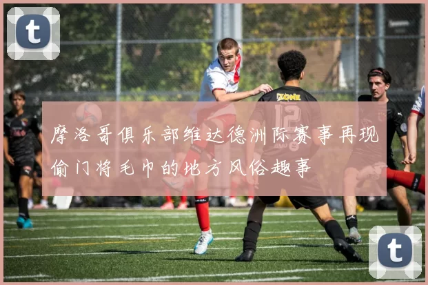 摩洛哥俱乐部维达德洲际赛事再现偷门将毛巾的地方风俗趣事